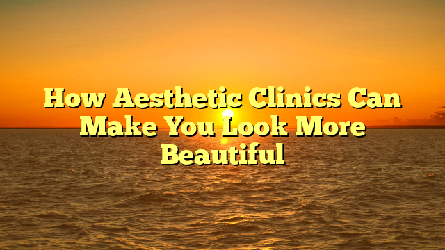 How Aesthetic Clinics Can Make You Look More Beautiful