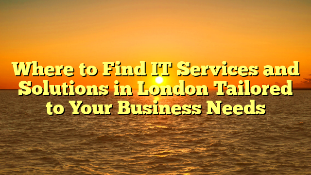 Where to Find IT Services and Solutions in London Tailored to Your Business Needs
